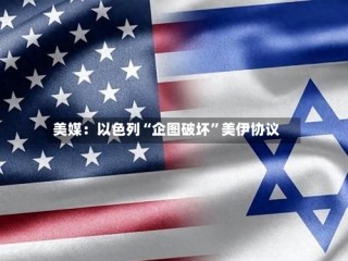 美媒：以色列“企图破坏”美伊协议