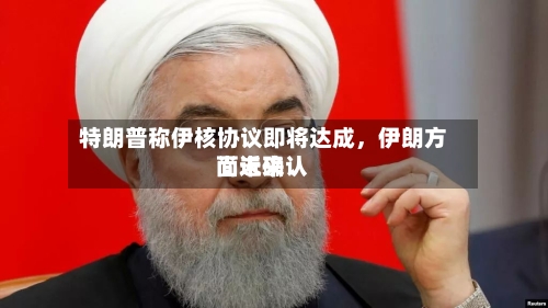 特朗普称伊核协议即将达成，伊朗方面近来尚未确认-第1张图片
